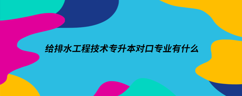 給排水工程技術專升本對口專業(yè)有什么