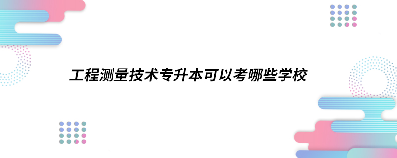 工程測量技術專升本可以考哪些學校