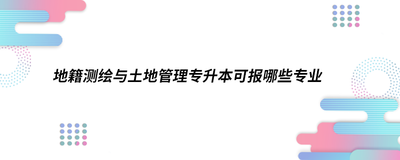 地籍測(cè)繪與土地管理專升本可報(bào)哪些專業(yè)