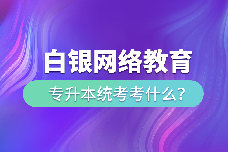 白銀網(wǎng)絡(luò)教育專升本統(tǒng)考考什么？