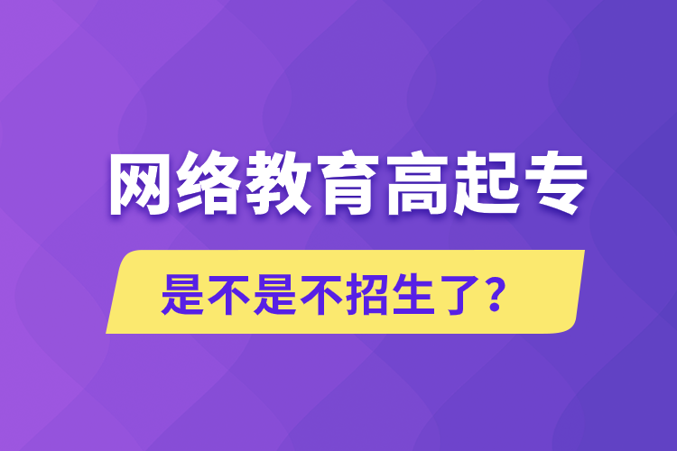 網(wǎng)絡(luò)教育高起專是不是不招生了？