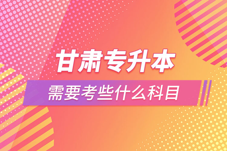 甘肅專升本需要考些什么科目？