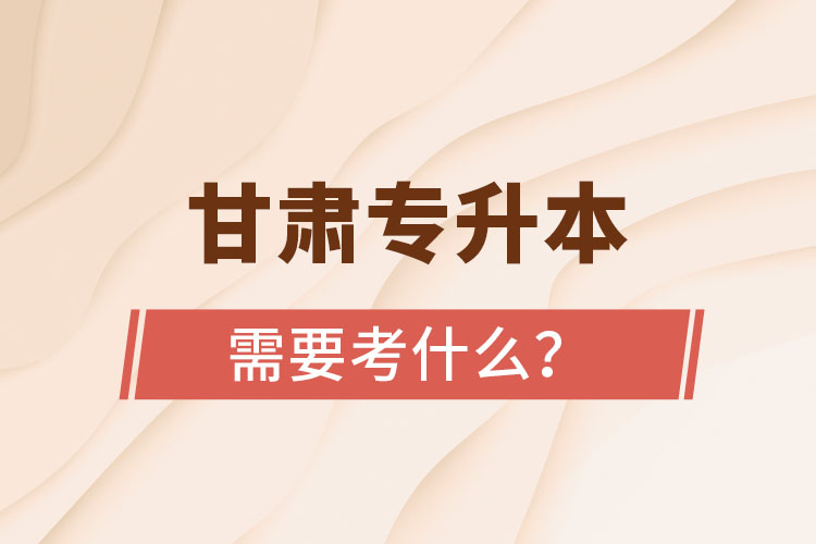 甘肅專升本需要考什么？