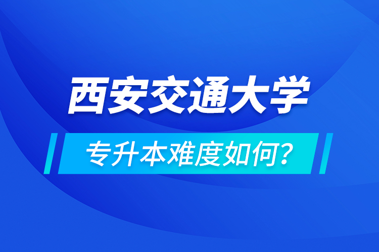 西安交通大學(xué)專升本介紹，專升本難度如何？