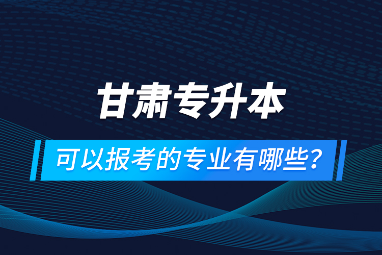 甘肅專升本可以報考的專業(yè)有哪些？
