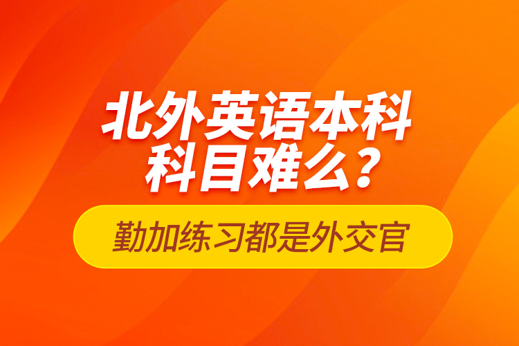 北外英語本科科目難么？勤加練習(xí)都是外交官