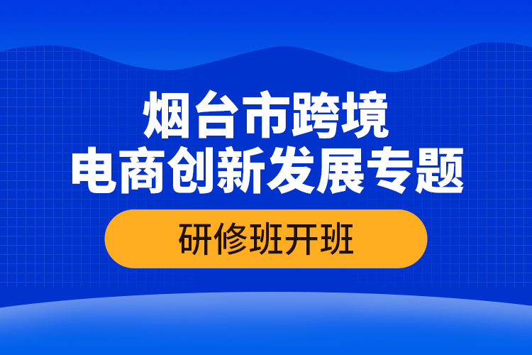 煙臺市跨境電商創(chuàng)新發(fā)展專題研修班開班