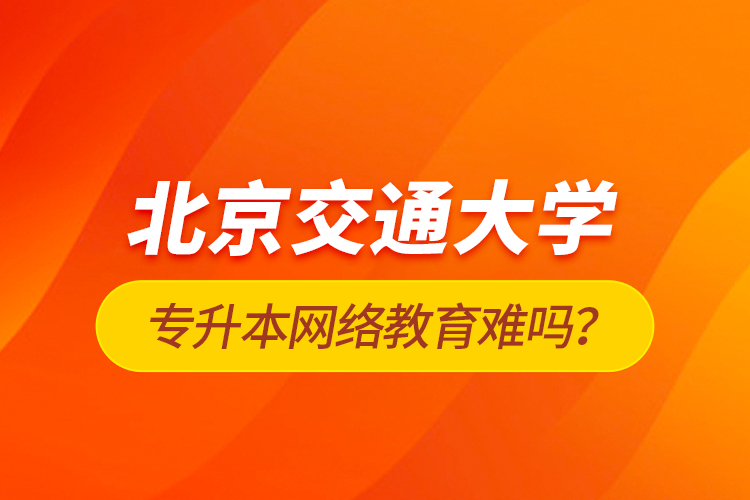 北京交通大學(xué)專升本網(wǎng)絡(luò)教育難嗎？