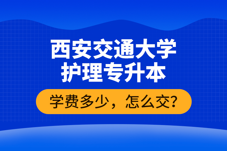 西安交通大學(xué)護(hù)理專升本學(xué)費(fèi)多少，怎么交？
