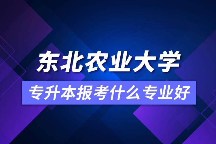 東北農業(yè)大學專升本報考什么專業(yè)好？