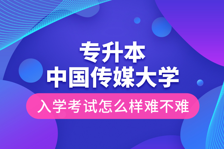 專升本中國傳媒大學入學考試怎么樣難不難？