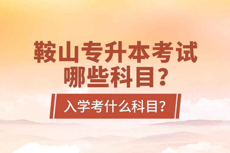 鞍山專升本考試哪些科目？入學(xué)考什么科目？