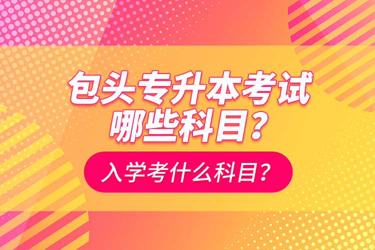 包頭專(zhuān)升本考試哪些科目？入學(xué)都考什么科？