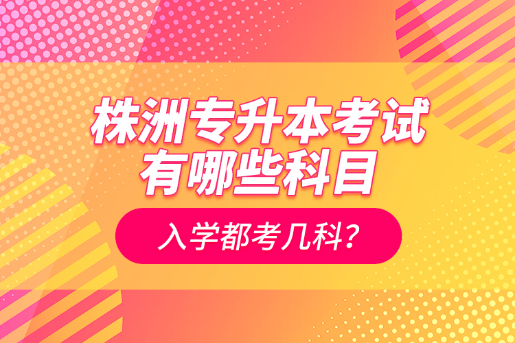 株洲專升本考試有哪些科目？入學(xué)都考幾科？