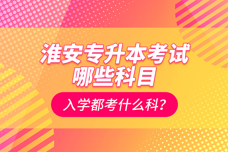 淮安專升本考試哪些科目？入學(xué)都考什么科？