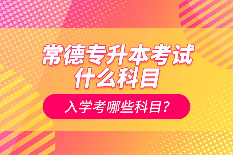 常德專升本考試什么科目？入學(xué)考哪些科目？