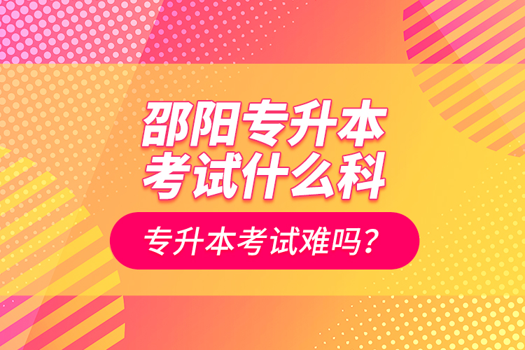 邵陽專升本考試什么科？專升本考試難嗎？