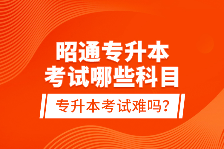 昭通專升本考試哪些科目？專升本考試難嗎？