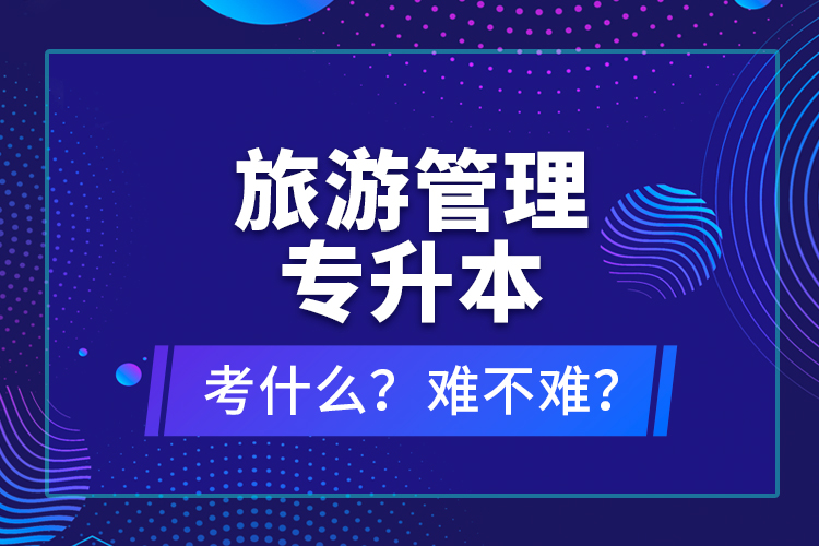 旅游管理專升本考什么？難不難？