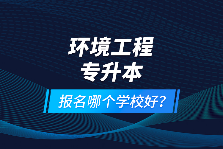 環(huán)境工程專升本報(bào)名什么學(xué)校好？
