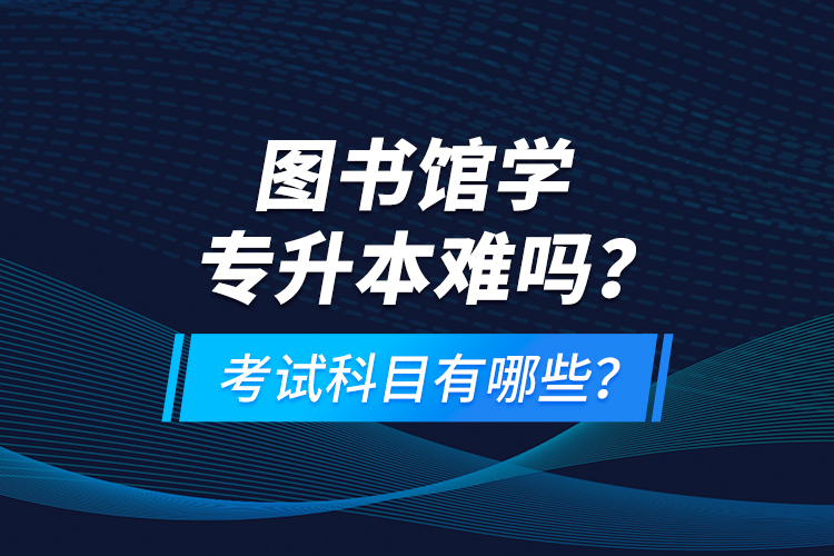 圖書館學專升本難嗎？考試科目有哪些？