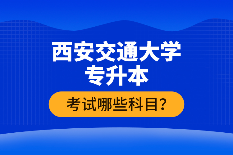 西安交通大學(xué)專升本考試哪些科目？