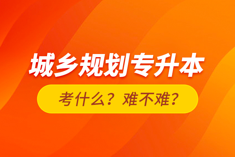 城鄉(xiāng)規(guī)劃專升本考什么？難不難？