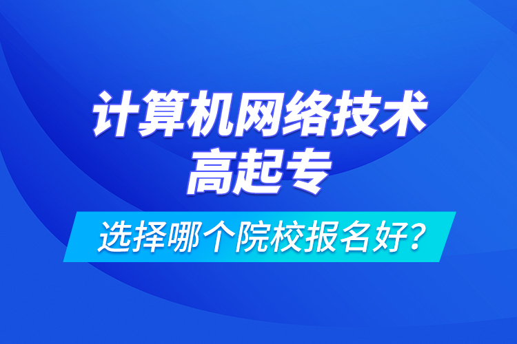 計(jì)算機(jī)網(wǎng)絡(luò)技術(shù)高起專選擇哪個(gè)院校報(bào)名好？