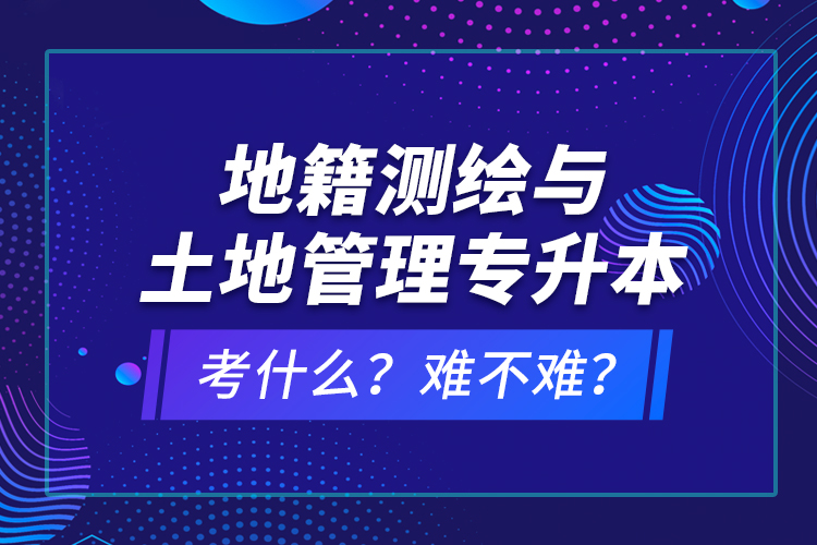 地籍測繪與土地管理專升本考什么？難不難？