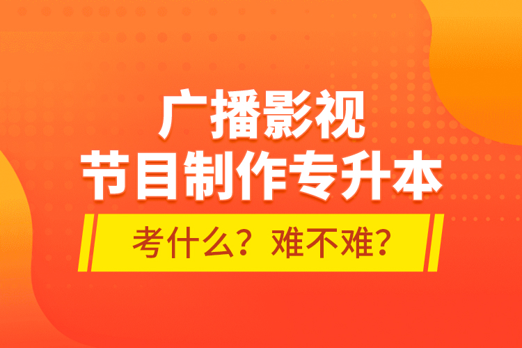 廣播影視節(jié)目制作專升本考什么？難不難？
