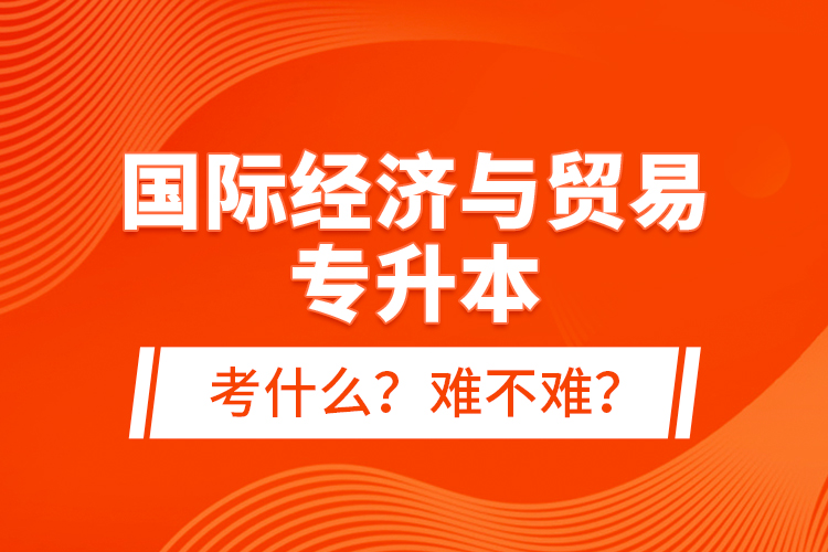 國際經(jīng)濟與貿(mào)易專升本考什么？難不難？