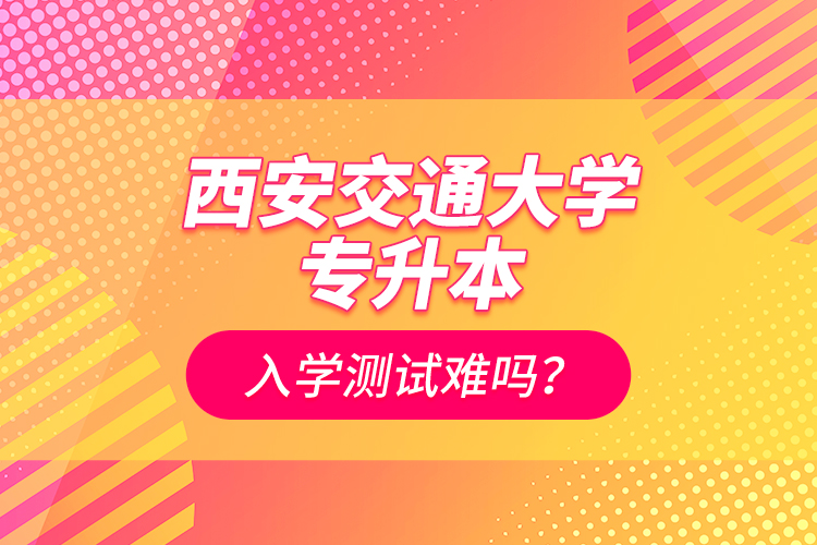西安交通大學(xué)專升本入學(xué)測(cè)試難嗎？