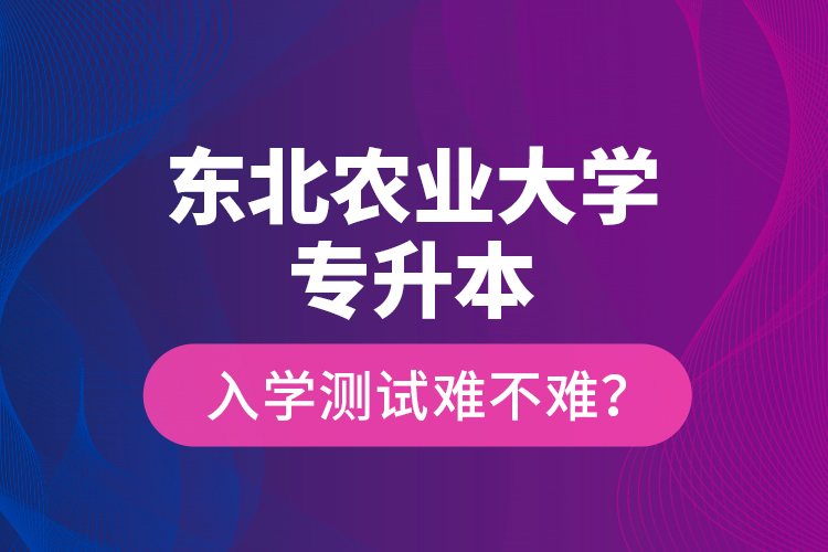 東北農(nóng)業(yè)大學(xué)專升本入學(xué)測(cè)試難不難？