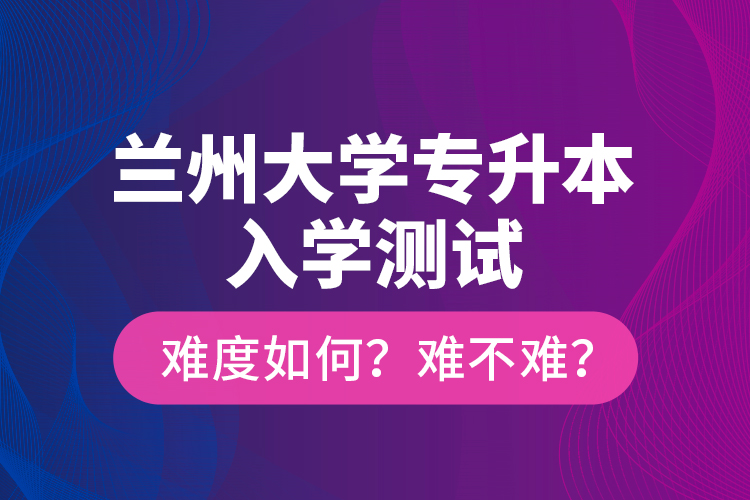 蘭州大學(xué)專升本入學(xué)測試難度如何？難不難？