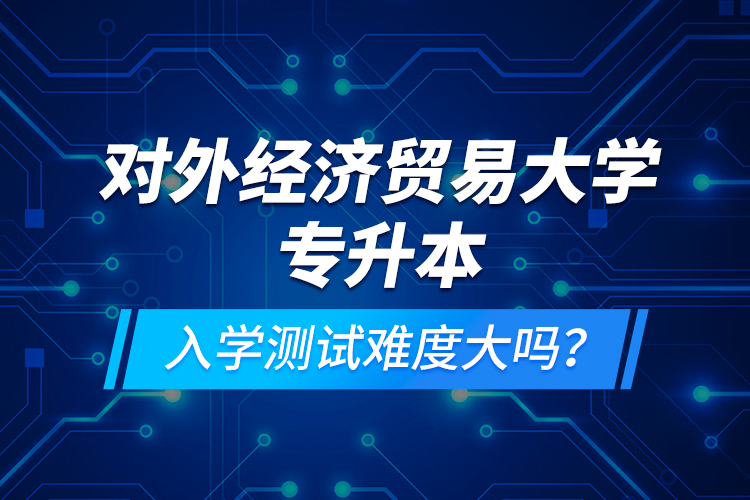 對(duì)外經(jīng)濟(jì)貿(mào)易大學(xué)專升本入學(xué)測(cè)試難度大嗎？