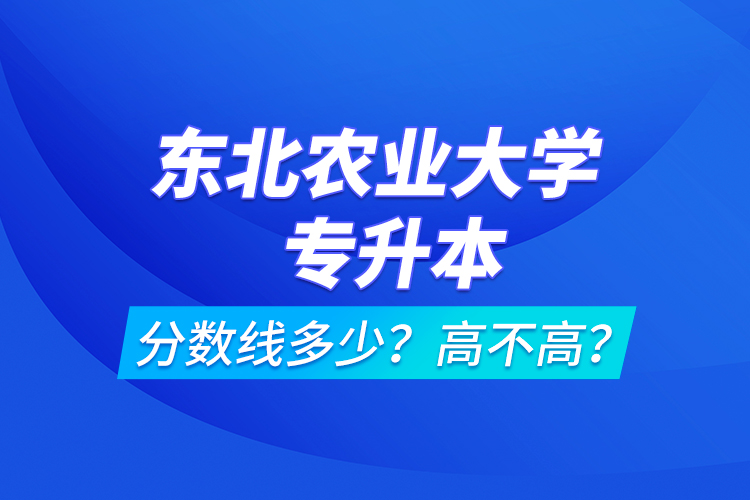 東北農(nóng)業(yè)大學(xué)專升本分數(shù)線多少？高不高？