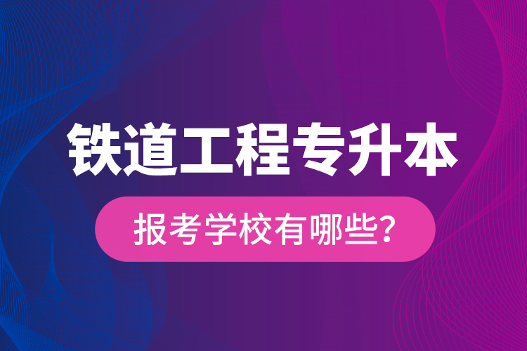 鐵道工程專升本報考學校有哪些？