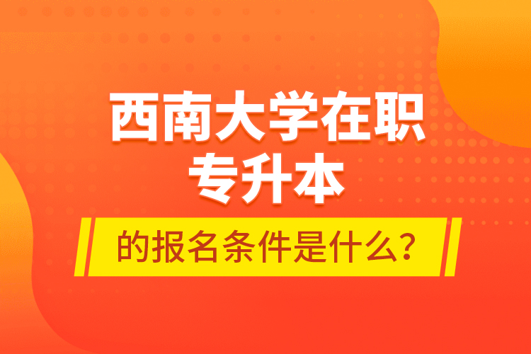 西南大學(xué)在職專升本的報(bào)名條件是什么？