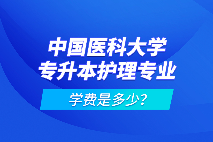 中國醫(yī)科大學專升本護理專業(yè)學費是多少？