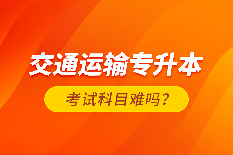 交通運(yùn)輸專升本考試科目難嗎？