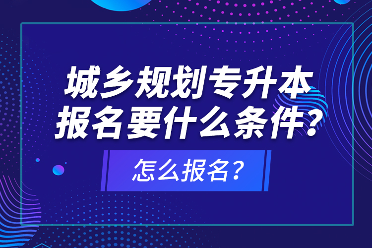 城鄉(xiāng)規(guī)劃專升本報名要什么條件？怎么報名？