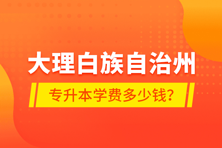 大理白族自治州專升本學費多少錢？