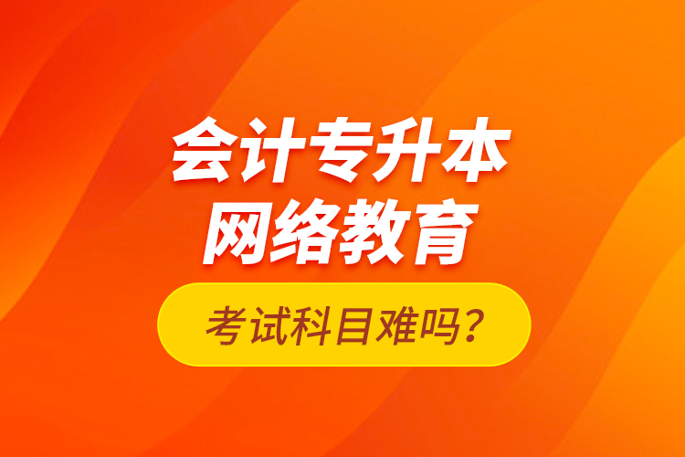 會(huì)計(jì)專升本網(wǎng)絡(luò)教育考試科目難嗎？