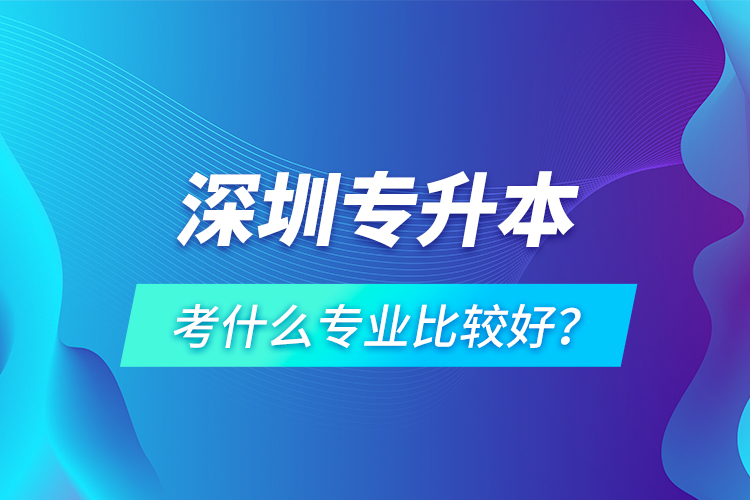 深圳專升本考什么專業(yè)比較好？