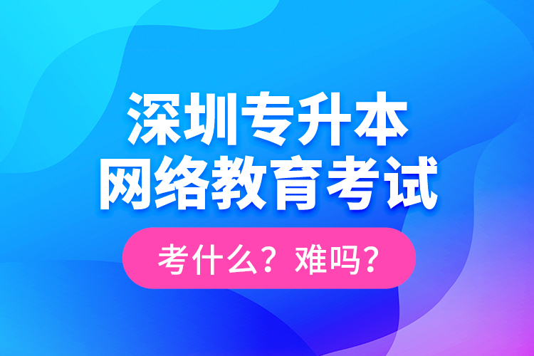 深圳專升本網(wǎng)絡(luò)教育考試考什么？難嗎？