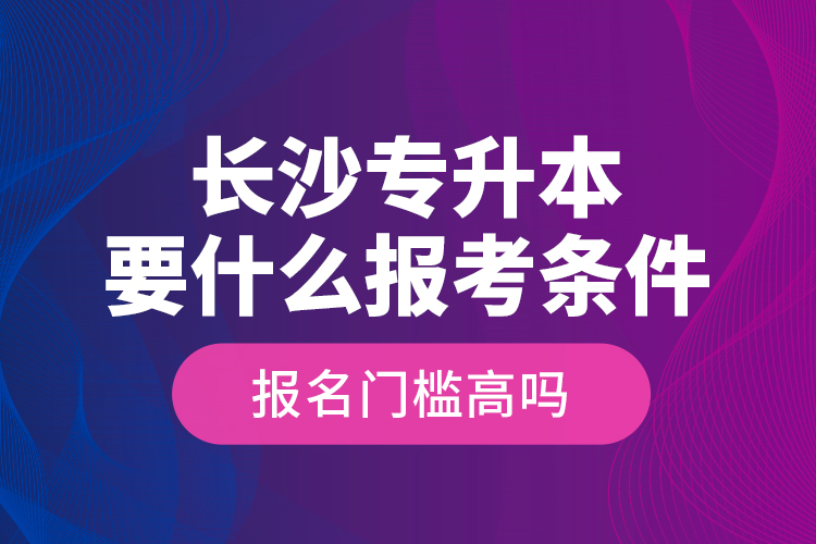 長沙專升本要什么報考條件？報名門檻高嗎？
