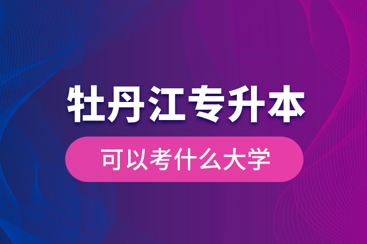 牡丹江專升本可以考什么大學？