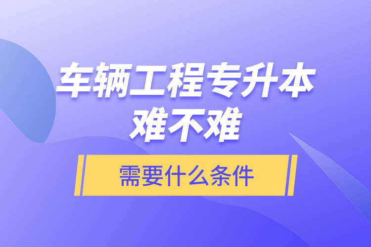 車輛工程專升本難不難？需要什么條件？