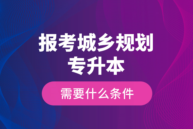 報考城鄉(xiāng)規(guī)劃專升本需要什么條件？