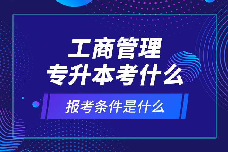 工商管理專升本考什么，報(bào)考條件是什么？